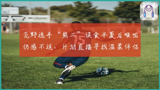 荒野选手“熊二”误食半夏后喉咙仍感不适，计划直播寻找温柔伴侣