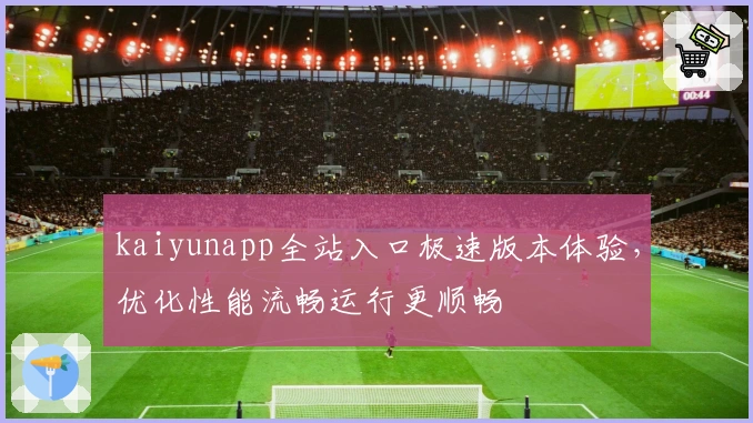 kaiyunapp全站入口极速版本体验，优化性能流畅运行更顺畅