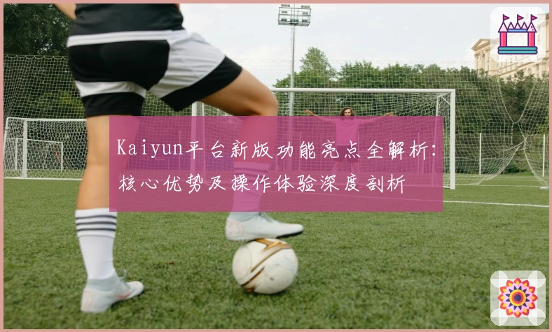 Kaiyun平台新版功能亮点全解析：核心优势及操作体验深度剖析
