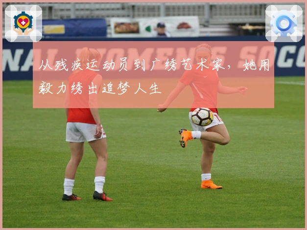 从残疾运动员到广绣艺术家，她用毅力绣出追梦人生