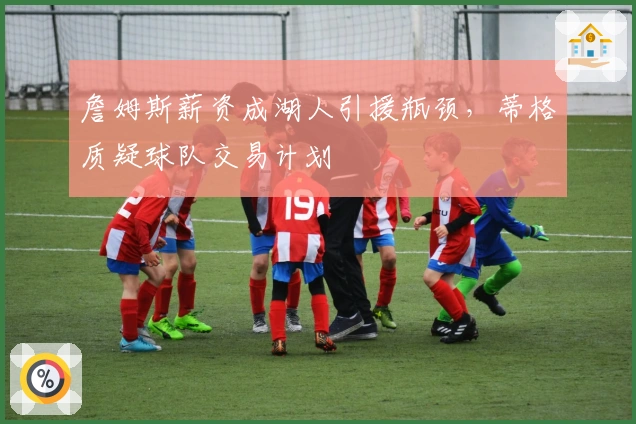 詹姆斯薪资成湖人引援瓶颈，蒂格质疑球队交易计划