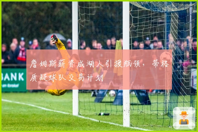 詹姆斯薪资成湖人引援瓶颈,蒂格质疑球队交易计划