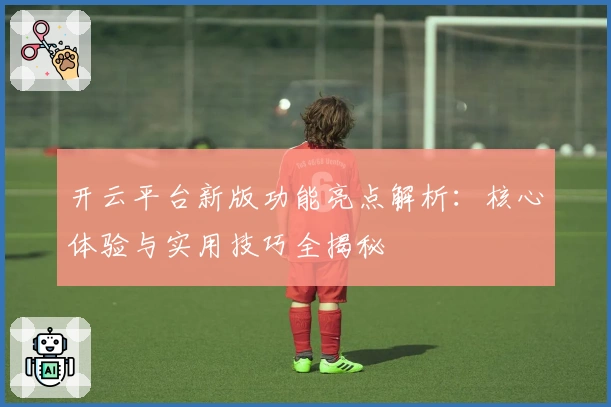 开云平台新版功能亮点解析:核心体验与实用技巧全揭秘