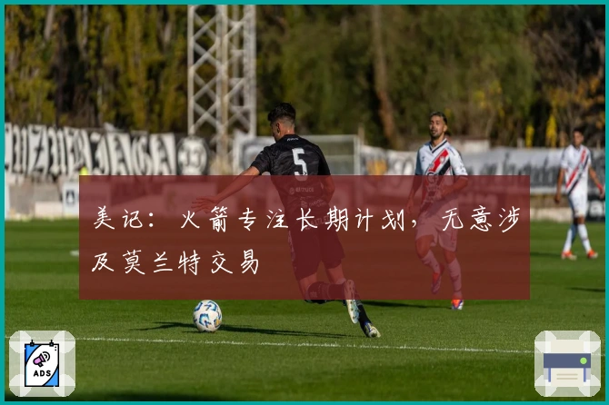 美记:火箭专注长期计划,无意涉及莫兰特交易